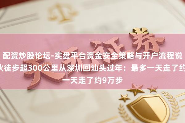 配资炒股论坛-实盘平台资金安全策略与开户流程说明 小伙徒步超300公里从深圳回汕头过年：最多一天走了约9万步