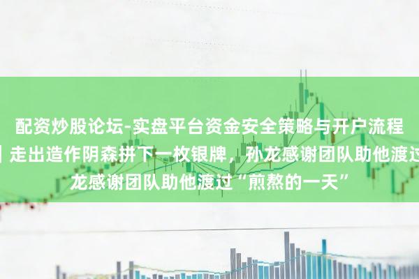 配资炒股论坛-实盘平台资金安全策略与开户流程说明 米兰冬奥｜走出造作阴森拼下一枚银牌，孙龙感谢团队助他渡过“煎熬的一天”