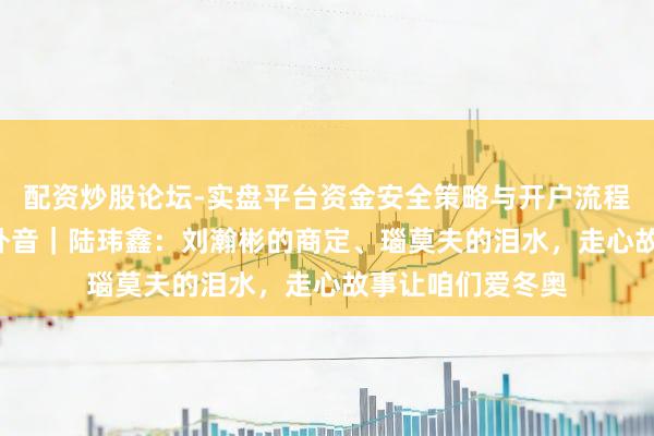 配资炒股论坛-实盘平台资金安全策略与开户流程说明 新冬能·场外音｜陆玮鑫：刘瀚彬的商定、瑙莫夫的泪水，走心故事让咱们爱冬奥