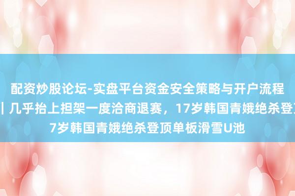 配资炒股论坛-实盘平台资金安全策略与开户流程说明 米兰冬奥｜几乎抬上担架一度洽商退赛，17岁韩国青娥绝杀登顶单板滑雪U池