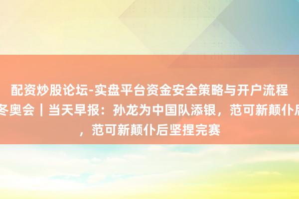 配资炒股论坛-实盘平台资金安全策略与开户流程说明 米兰冬奥会｜当天早报：孙龙为中国队添银，范可新颠仆后坚捏完赛