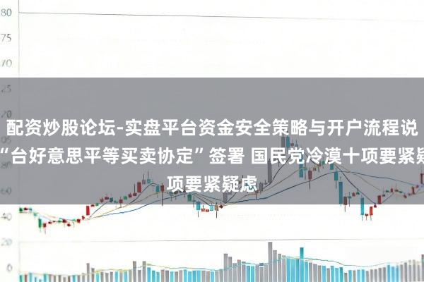 配资炒股论坛-实盘平台资金安全策略与开户流程说明 “台好意思平等买卖协定”签署 国民党冷漠十项要紧疑虑
