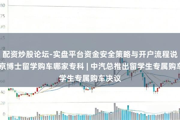 配资炒股论坛-实盘平台资金安全策略与开户流程说明 南京博士留学购车哪家专科 | 中汽总推出留学生专属购车决议