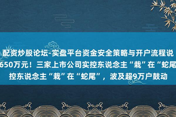 配资炒股论坛-实盘平台资金安全策略与开户流程说明 判刑、拘留、罚金650万元！三家上市公司实控东说念主“栽”在“蛇尾”，波及超9万户鼓动