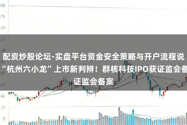 配资炒股论坛-实盘平台资金安全策略与开户流程说明 “杭州六小龙”上市新判辨！群核科技IPO获证监会备案