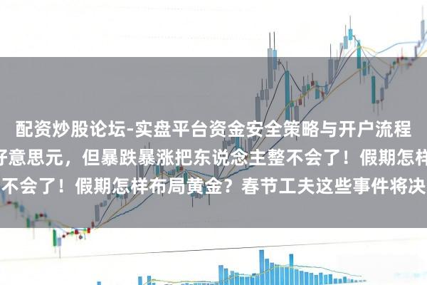 配资炒股论坛-实盘平台资金安全策略与开户流程说明 金价重返5000好意思元，但暴跌暴涨把东说念主整不会了！假期怎样布局黄金？春节工夫这些事件将决定金价走势