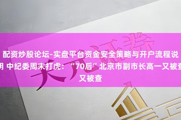 配资炒股论坛-实盘平台资金安全策略与开户流程说明 中纪委周末打虎：“70后”北京市副市长高一又被查