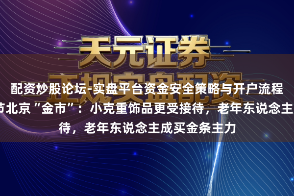 配资炒股论坛-实盘平台资金安全策略与开户流程说明 实探春节北京“金市”：小克重饰品更受接待，老年东说念主成买金条主力