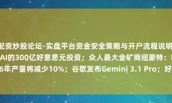 配资炒股论坛-实盘平台资金安全策略与开户流程说明 英伟达接近敲定与OpenAI的300亿好意思元投资；众人最大金矿商纽蒙特：瞻望2026年产量将减少10%；谷歌发布Gemini 3.1 Pro；好意思国客岁四季度GDP数据今晚发布