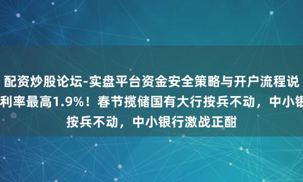 配资炒股论坛-实盘平台资金安全策略与开户流程说明 三年定存利率最高1.9%！春节揽储国有大行按兵不动，中小银行激战正酣