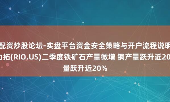 配资炒股论坛-实盘平台资金安全策略与开户流程说明 力拓(RIO.US)二季度铁矿石产量微增 铜产量跃升近20%