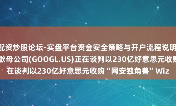 配资炒股论坛-实盘平台资金安全策略与开户流程说明 加码“AI云”！传谷歌母公司(GOOGL.US)正在谈判以230亿好意思元收购“网安独角兽”Wiz