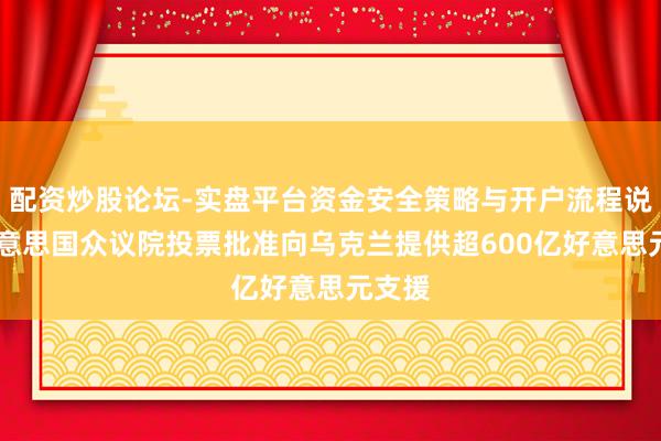 配资炒股论坛-实盘平台资金安全策略与开户流程说明 好意思国众议院投票批准向乌克兰提供超600亿好意思元支援