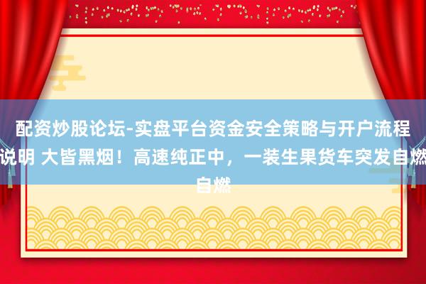配资炒股论坛-实盘平台资金安全策略与开户流程说明 大皆黑烟！高速纯正中，一装生果货车突发自燃