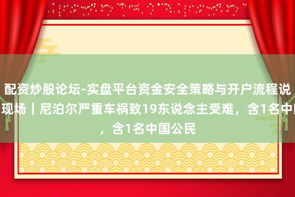 配资炒股论坛-实盘平台资金安全策略与开户流程说明 第1现场｜尼泊尔严重车祸致19东说念主受难，含1名中国公民