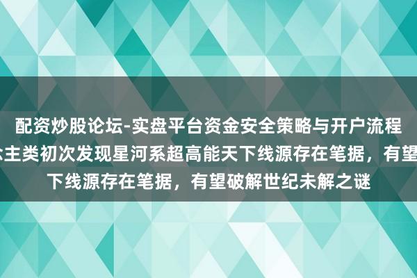 配资炒股论坛-实盘平台资金安全策略与开户流程说明 重磅！东说念主类初次发现星河系超高能天下线源存在笔据，有望破解世纪未解之谜