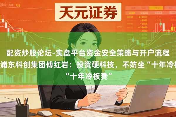 配资炒股论坛-实盘平台资金安全策略与开户流程说明 浦东科创集团傅红岩：投资硬科技，不妨坐“十年冷板凳”