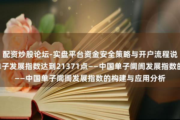 配资炒股论坛-实盘平台资金安全策略与开户流程说明 2023年中国单子发展指数达到21371点——中国单子阛阓发展指数的构建与应用分析