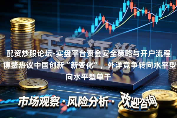 配资炒股论坛-实盘平台资金安全策略与开户流程说明 博鳌热议中国创新“新变化”，外洋竞争转向水平型单干