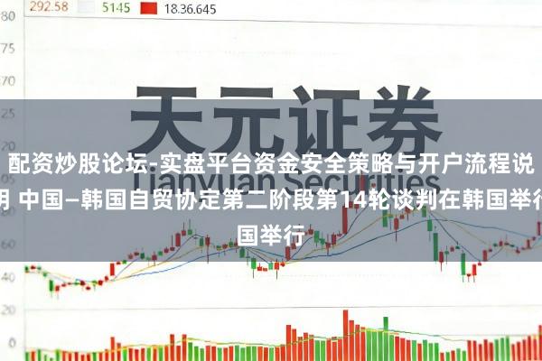 配资炒股论坛-实盘平台资金安全策略与开户流程说明 中国—韩国自贸协定第二阶段第14轮谈判在韩国举行