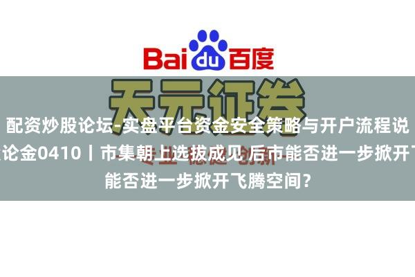 配资炒股论坛-实盘平台资金安全策略与开户流程说明 说念股论金0410丨市集朝上选拔成见 后市能否进一步掀开飞腾空间?